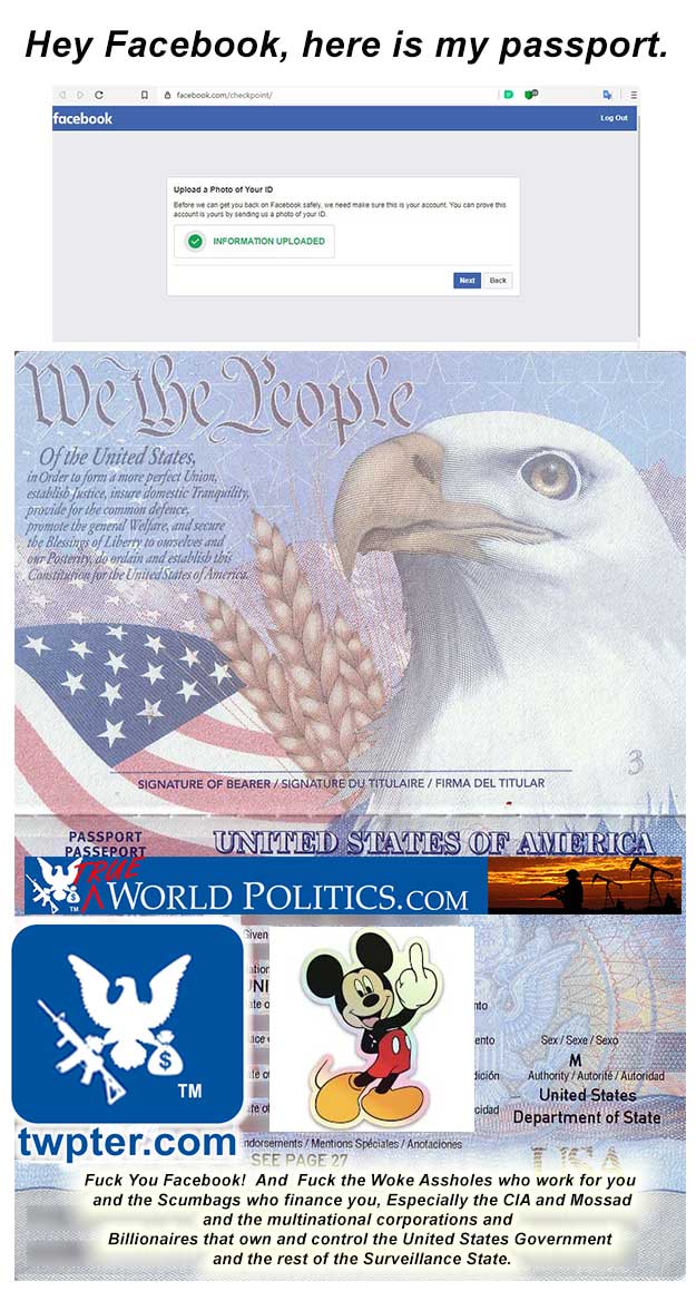   Just Who the FUCK does Facebook think they are?            Asking people for government issued ID to use their stupid social media platform.            Hey Facebook, Here is my Passport!             Now You and the rest of the Intelligence community can go Fuck Yourselves!            https://www.cbsnews.com/news/social-media-is-a-tool-of-the-cia-seriously/            https://www.digitalinformationworld.com/2020/03/facebook-is-now-demanding-some-users-to-create-a-video-selfie-for-identity-verification.html            https://www.corbettreport.com/meet-in-q-tel-the-cias-venture-capital-firm-preview/                   #BoycottFacebook  #CIA  #FBI  #Mossad  #SurveillanceState  #Surveillance  #OperationMockingbird  #PrivateJetPeople  #SiliconValleyElite  #TechnocraticOligarchy       