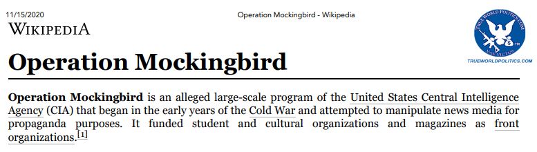 https://twpter.com/users/Larry/feed/2022-0521-1229-0618-f-Larry.pdf -   PDF: operation-mockingbird-wikipedia      Original Archive date: 11/15/2020            Operation Mockingbird is an "alleged" (quotes mine) large-scale program of the United States Central Intelligence Agency (CIA) that began in the early years of the Cold War and attempted to manipulate news media forpropaganda purposes. It funded student and cultural organizations and magazines as front      organizations. [1]            According to author Deborah Davis, Operation Mockingbird recruited leading American journalists into a propaganda network and influenced the operations of front groups. CIA support of front groups was      exposed when a 1967 Ramparts magazine article reported that the National Student Association      received funding from the CIA. In 1975, Church Committee Congressional investigations revealed      Agency connections with journalists and civic groups.             https://en.wikipedia.org/wiki/Operation_Mockingbird            Not to be confused with: Project Mockingbird            https://en.wikipedia.org/wiki/Project_Mockingbird             #ArchivePDF       #OperationMockingbird       
