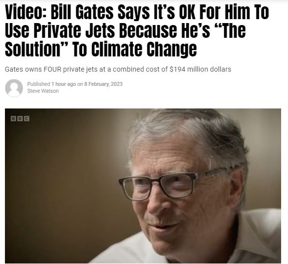https://twpter.com/users/Larry/feed/2023-0208-1458-2286-f-Larry.pdf -   PDF - Bill Gates Says It’s OK For Him To Use Private Jets Because He’s “The Solution” To Climate Change – Summit News            I can not believe the audacity of fucks like  #BillGates , #PrivateJetPeople like him      can own 4 private jets and put out over 100 times the "carbon footprint" of the average person, but it's OK for hime because he is part of the solution to  #ClimateChange .            These fucks think they are gods who can do no wrong and that we "little people" should worship them.            I wonder if Marie "Let them eat cake" Antoinette had similar delusions of grandeur before her head fell in the basket.            Hey Bill, you are made of carbon too, just like the rest of us.             #ArchivePDF       