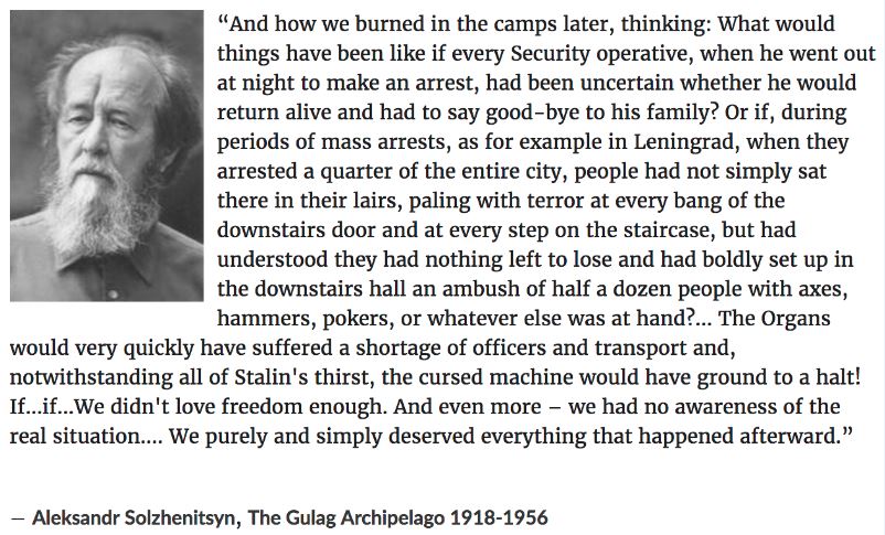   "The Gulag Archipelago, history and memoir of life in the Soviet Union’s prison camp system by Russian novelist Aleksandr Solzhenitsyn, first published in Paris as Arkhipelag GULag in three volumes (1973–75). The word Gulag is a Russian acronym for the Soviet government agency that supervised the vast network of labour camps. Solzhenitsyn used the word archipelago as a metaphor for the camps, which were scattered through the sea of civil society like a chain of islands extending “from the Bering Strait almost to the Bosporus.”            The Gulag Archipelago is an exhaustive and compelling account based on Solzhenitsyn’s own eight years in Soviet prison camps, on other prisoners’ stories committed to his photographic memory while in detention, and on letters and historical sources."            https://www.britannica.com/topic/The-Gulag-Archipelago            https://en.wikipedia.org/wiki/Aleksandr_Solzhenitsyn      #StuffPeopleSaid       