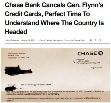 https://twpter.com/users/cali/feed/2021-0830-0939-1670-f-cali.pdf -   PDF: "Chase Bank Cancels Gen. Flynn's Credit Cards, Perfect Time To Understand Where The Country Is Headed" _ DJHJ Media            No matter what one thinks about Lt. General Michael T. Flynn (retired)            http://www.trueworldpolitics.com/articles/open-letters/open-letters-to-general-michael-flynn.html            The idea that a bank would cancel someone's service because of the way the bank perceives that person's reputation or political affiliation, outside of any sort of actual banking related transgressions or conviction for financial criminal activity; sets a dangerous precedent.            We at Twpter don't like where this is heading, and this is a fresh example of why our social media platform does not accept credit cards.            This sort of think fits the definition of #Corporatism            https://en.wikipedia.org/wiki/Corporatism            #CancelCulture  #WokeGestapo  #politics  #BananaRepublic  #ArchivePDF       