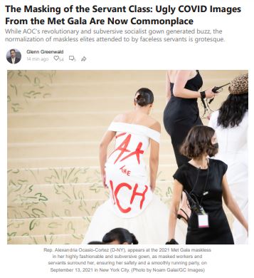 https://twpter.com/users/phoneguy/feed/2021-0914-0854-0462-f-phoneguy.pdf -   PDF: The Masking of the Servant Class_ Ugly COVID Images From the Met Gala Are Now Commonplace - by Glenn Greenwald            " While  #AOC 's revolutionary and subversive socialist gown generated buzz, the      normalization of maskless elites attended to by faceless servants is grotesque. "            " there is something uniquely disturbing— creepy even— about becoming accustomed to seeing political and cultural elites wallowing in luxury without masks, while those paid small wages to serve them in various ways are forced to keep cloth over their faces. It is      a powerful symbol of the growing rot at the core of America's cultural and social balkanization: a maskless elite attended to by a permanently faceless servant class. The country's workers have long been faceless in a figurative sense, and now, thanks to extremely selective application of decisively  unscientific #COVID restrictions, that condition has become literal. "            #PrivateJetPeople #Oligarchy #PrivateSecurity      #COVID19 #jab #LockDown #lockdown #vaccine #VACCINE #covid #ArchivePDF       