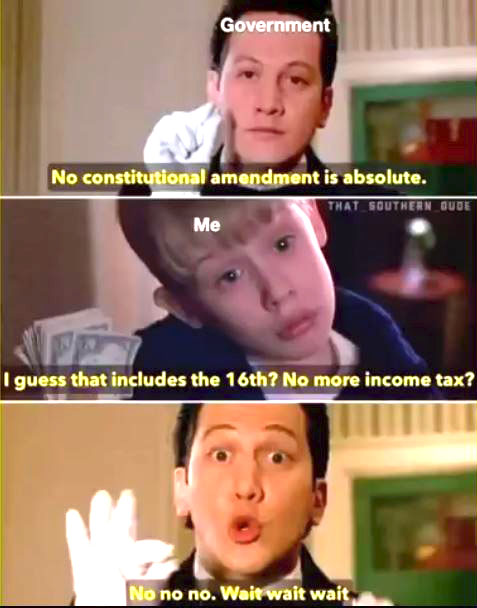   Government says: "No Constitutional amendment is absolute"            https://news.yahoo.com/biden-second-amendment-never-absolute-154847534.html            Me: "I guess that includes the 16th? No more income tax?            Government says: "No no no. Wait wait wait"            😜💸 #TooFunny  #IRS  #Tyranny  #BananaRepublic  #WashingtonDC #MiddleClass  #WeThePeople                         16th amendment to the United States Constitution: Income Tax      Passed by Congress July 2, 1909. Ratified February 3, 1913. The 16th Amendment changed a portion of Article I, Section 9            " The Congress shall have power to lay and collect taxes on incomes, from whatever source derived, without apportionment among the several States, and without regard to any census or enumeration. "      